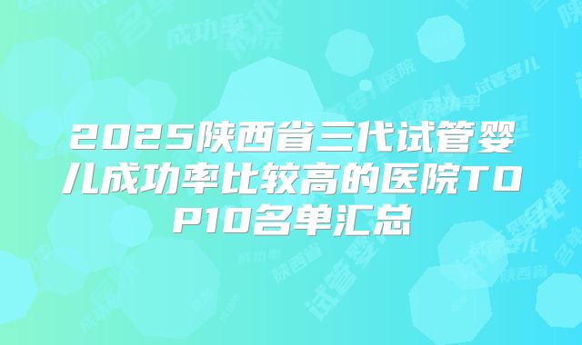 2025陕西省三代试管婴儿成功率比较高的医院TOP10名单汇总