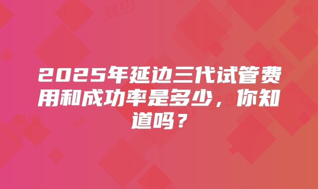 2025年延边三代试管费用和成功率是多少，你知道吗？