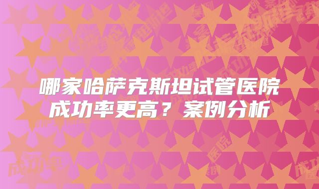 哪家哈萨克斯坦试管医院成功率更高?案例分析