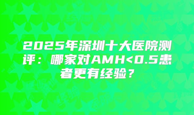 2025年深圳十大医院测评：哪家对AMH<0.5患者更有经验？