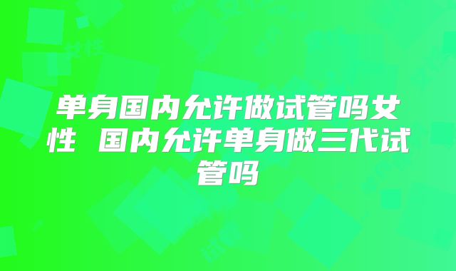单身国内允许做试管吗女性 国内允许单身做三代试管吗