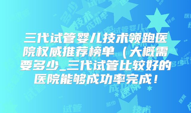 三代试管婴儿技术领跑医院权威推荐榜单（大概需要多少_三代试管比较好的医院能够成功率完成！