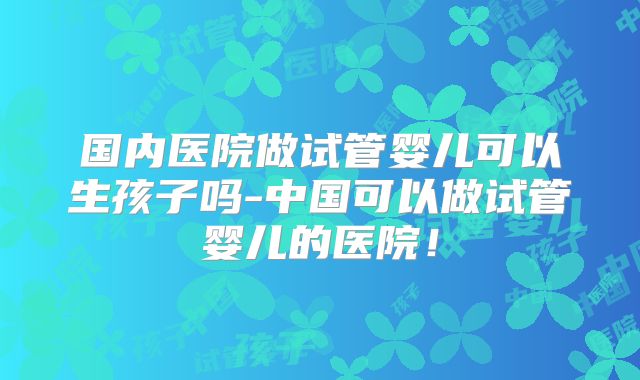 国内医院做试管婴儿可以生孩子吗-中国可以做试管婴儿的医院!