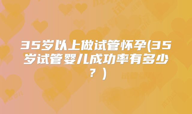 35岁以上做试管怀孕(35岁试管婴儿成功率有多少?)