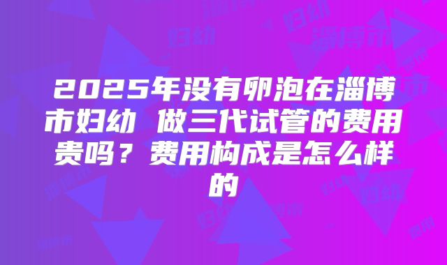 2025年没有卵泡在淄博市妇幼 做三代试管的费用贵吗?费用构成是怎么样的