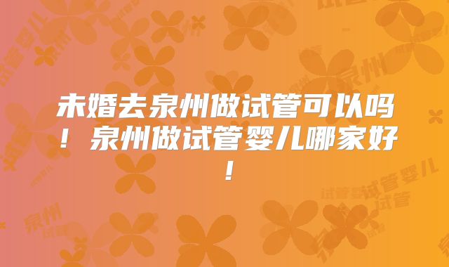 未婚去泉州做试管可以吗！泉州做试管婴儿哪家好！
