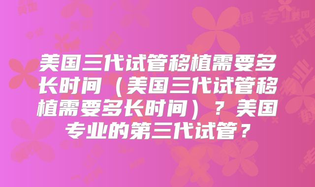 美国三代试管移植需要多长时间(美国三代试管移植需要多长时间)?美国专业的第三代试管?