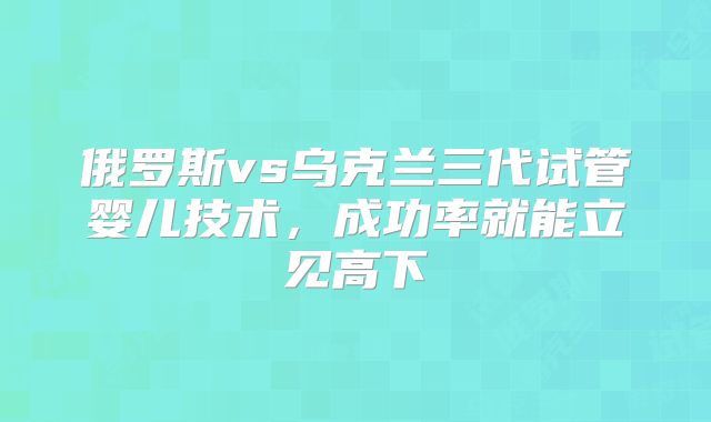 俄罗斯vs乌克兰三代试管婴儿技术，成功率就能立见高下