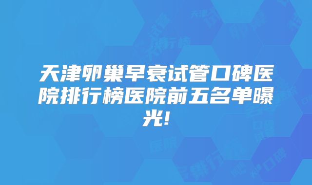天津卵巢早衰试管口碑医院排行榜医院前五名单曝光!