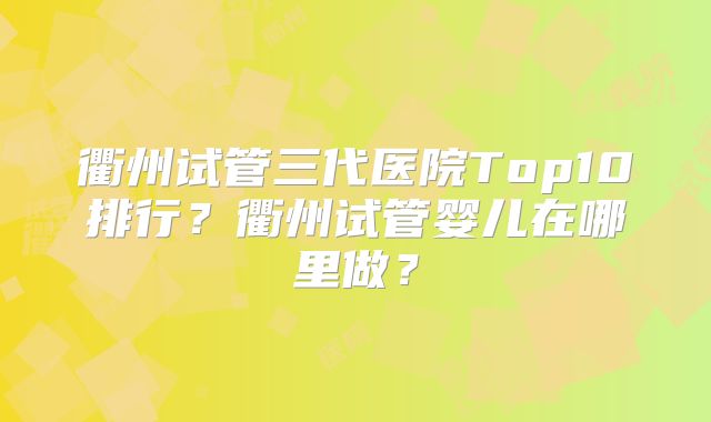 衢州试管三代医院Top10排行？衢州试管婴儿在哪里做？