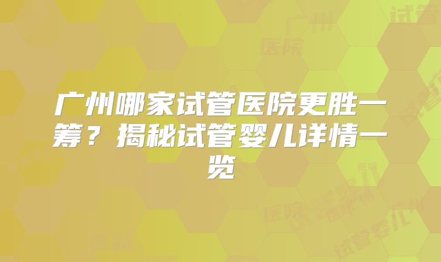 广州哪家试管医院更胜一筹?揭秘试管婴儿详情一览
