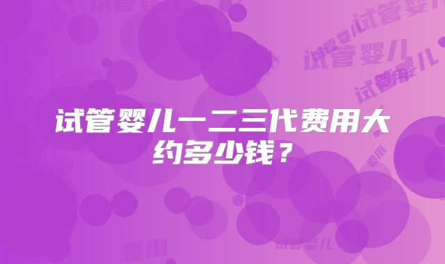 试管婴儿一二三代费用大约多少钱?