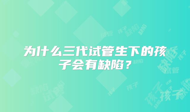 为什么三代试管生下的孩子会有缺陷?