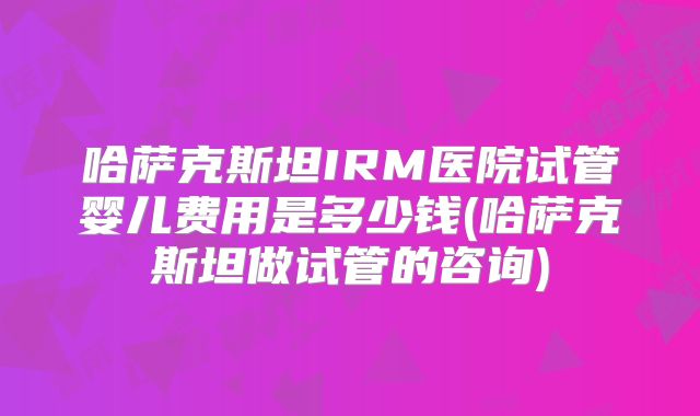 哈萨克斯坦IRM医院试管婴儿费用是多少钱(哈萨克斯坦做试管的咨询)