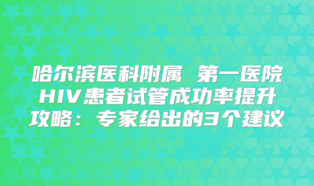 哈尔滨医科附属 第一医院HIV患者试管成功率提升攻略:专家给出的3个建议