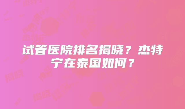 试管医院排名揭晓？杰特宁在泰国如何？