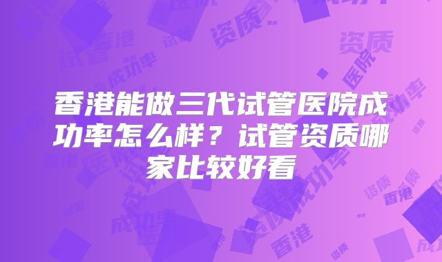 香港能做三代试管医院成功率怎么样?试管资质哪家比较好看