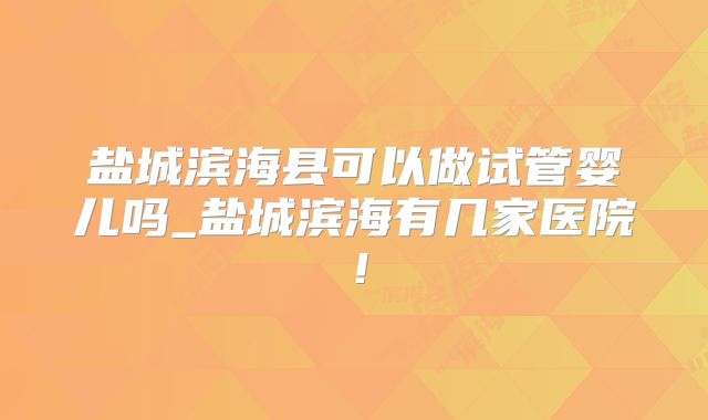 盐城滨海县可以做试管婴儿吗_盐城滨海有几家医院！
