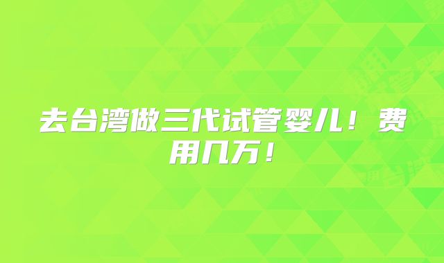 去台湾做三代试管婴儿!费用几万!