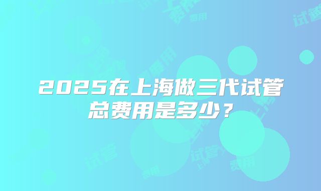 2025在上海做三代试管总费用是多少?