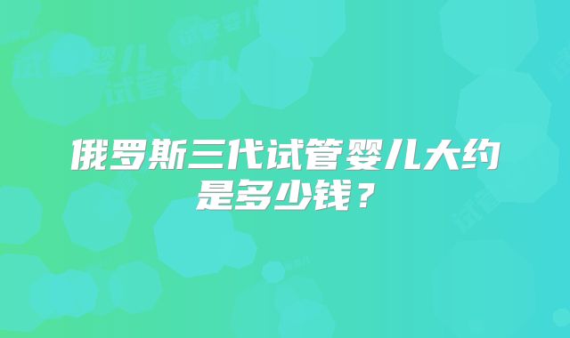 俄罗斯三代试管婴儿大约是多少钱？