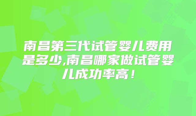 南昌第三代试管婴儿费用是多少,南昌哪家做试管婴儿成功率高!
