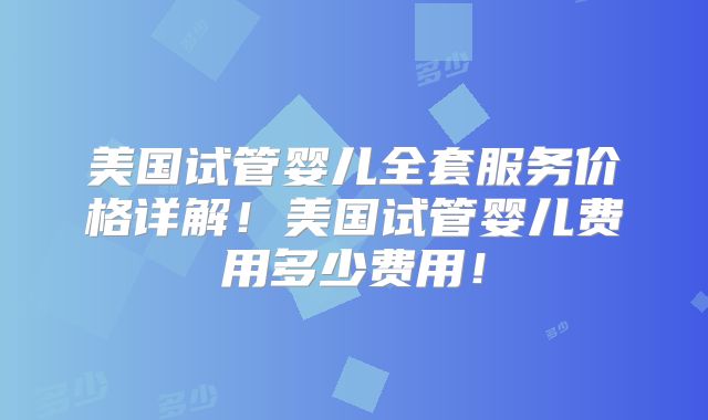 美国试管婴儿全套服务价格详解！美国试管婴儿费用多少费用！