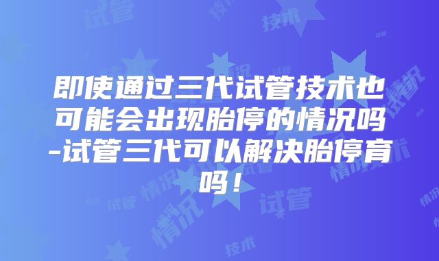 即使通过三代试管技术也可能会出现胎停的情况吗-试管三代可以解决胎停育吗!
