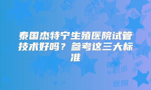 泰国杰特宁生殖医院试管技术好吗？参考这三大标准