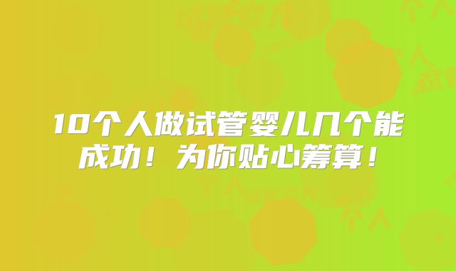 10个人做试管婴儿几个能成功！为你贴心筹算！