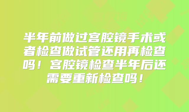 半年前做过宫腔镜手术或者检查做试管还用再检查吗！宫腔镜检查半年后还需要重新检查吗！