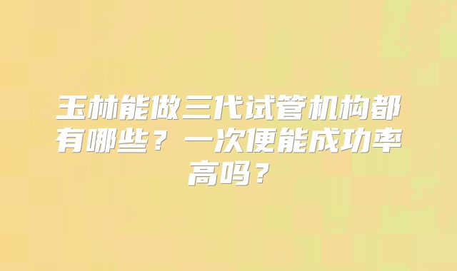 玉林能做三代试管机构都有哪些?一次便能成功率高吗?