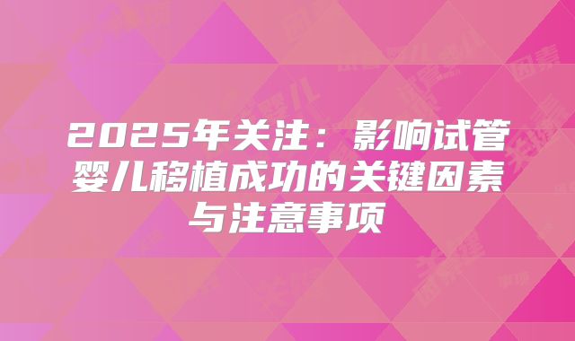 2025年关注：影响试管婴儿移植成功的关键因素与注意事项