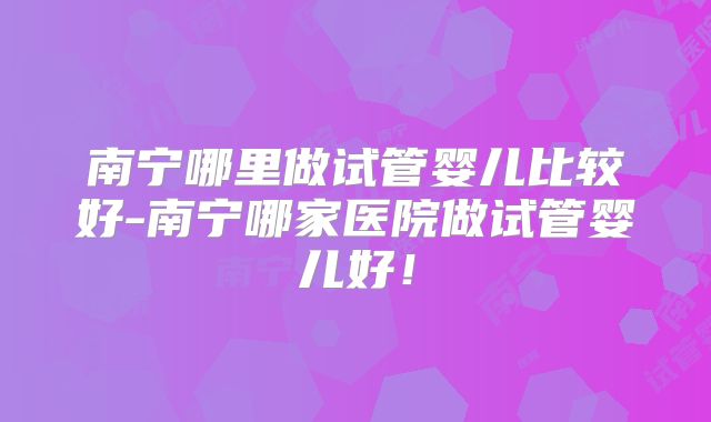 南宁哪里做试管婴儿比较好-南宁哪家医院做试管婴儿好！
