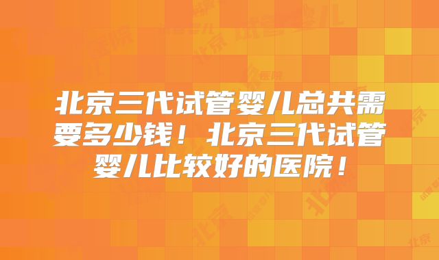 北京三代试管婴儿总共需要多少钱！北京三代试管婴儿比较好的医院！