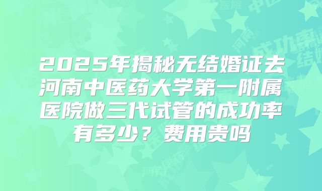 2025年揭秘无结婚证去河南中医药大学第一附属医院做三代试管的成功率有多少?费用贵吗