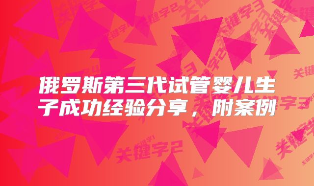 俄罗斯第三代试管婴儿生子成功经验分享,附案例