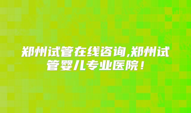 郑州试管在线咨询,郑州试管婴儿专业医院！
