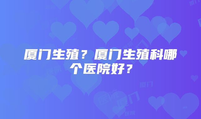 厦门生殖?厦门生殖科哪个医院好?