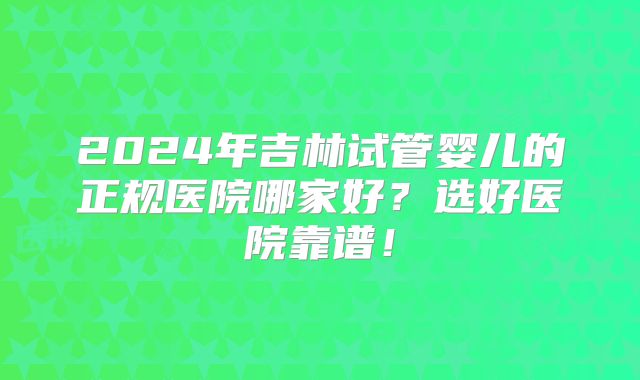 2024年吉林试管婴儿的正规医院哪家好?选好医院靠谱!