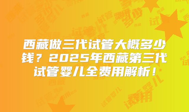 西藏做三代试管大概多少钱？2025年西藏第三代试管婴儿全费用解析！