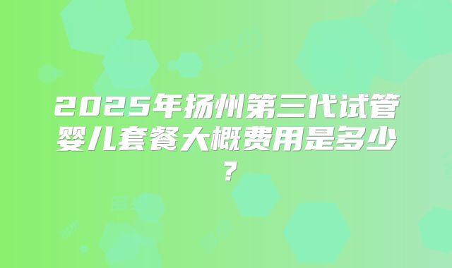 2025年扬州第三代试管婴儿套餐大概费用是多少?
