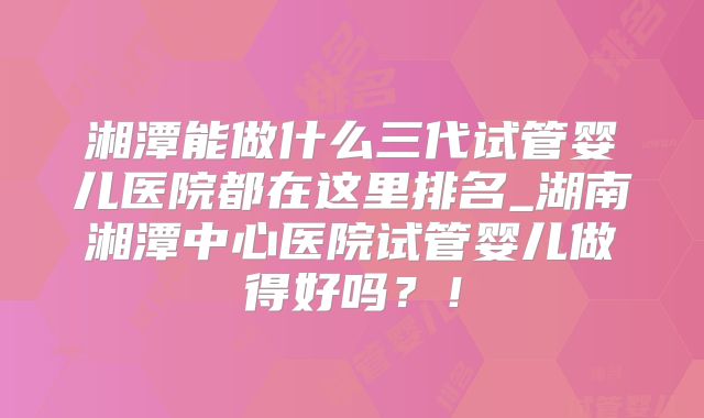 湘潭能做什么三代试管婴儿医院都在这里排名_湖南湘潭中心医院试管婴儿做得好吗？！