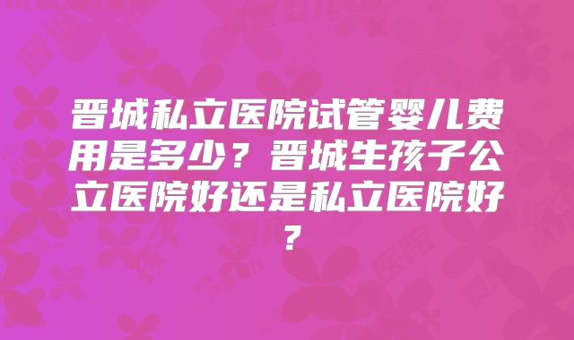 晋城私立医院试管婴儿费用是多少?晋城生孩子公立医院好还是私立医院好?