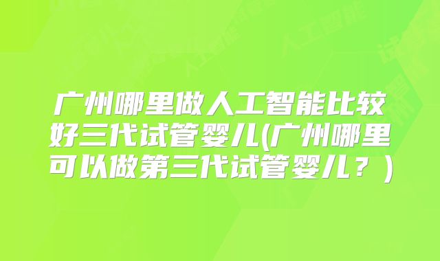 广州哪里做人工智能比较好三代试管婴儿(广州哪里可以做第三代试管婴儿?)