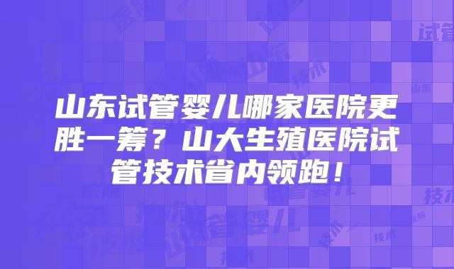 山东试管婴儿哪家医院更胜一筹?山大生殖医院试管技术省内领跑!