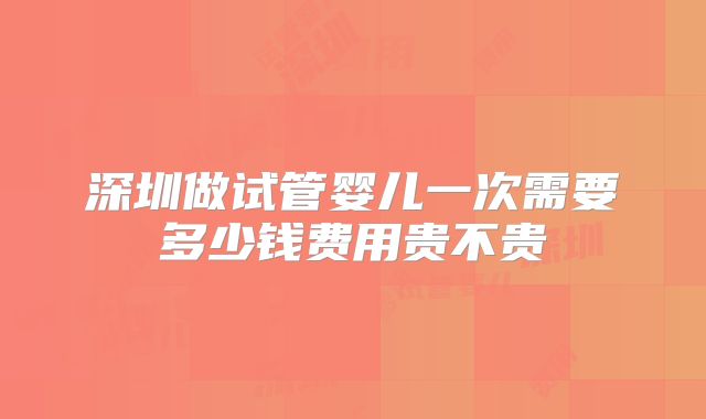 深圳做试管婴儿一次需要多少钱费用贵不贵