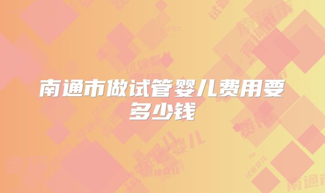 南通市做试管婴儿费用要多少钱