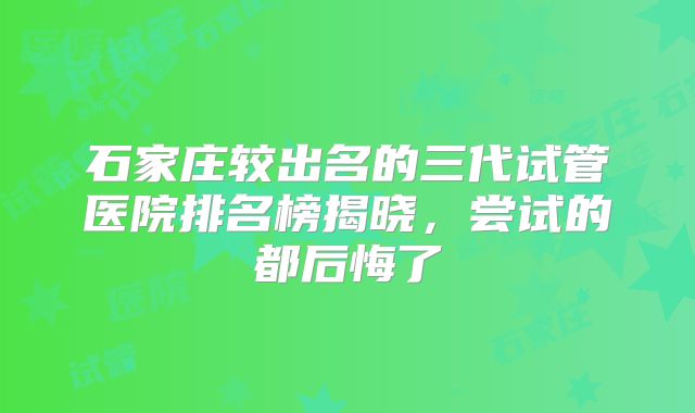 石家庄较出名的三代试管医院排名榜揭晓，尝试的都后悔了