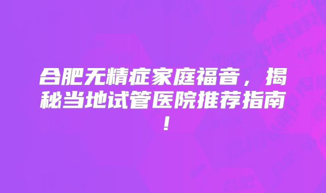 合肥无精症家庭福音,揭秘当地试管医院推荐指南!